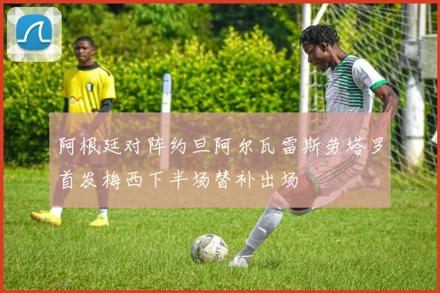 阿根廷对阵约旦阿尔瓦雷斯劳塔罗首发梅西下半场替补出场
