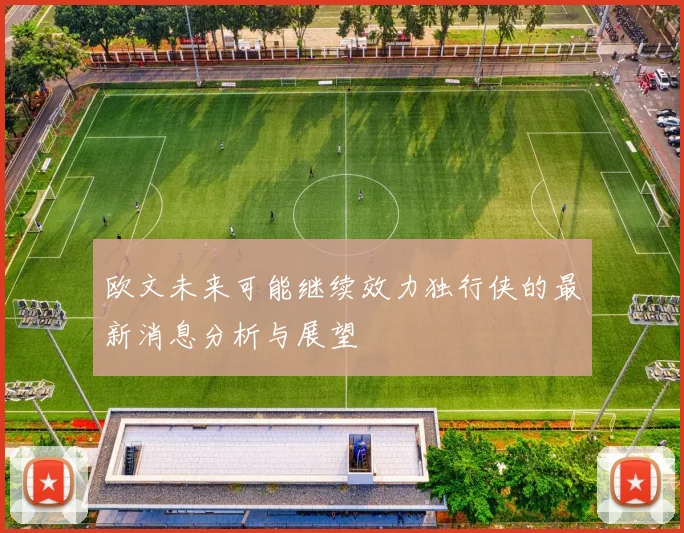 欧文未来可能继续效力独行侠的最新消息分析与展望