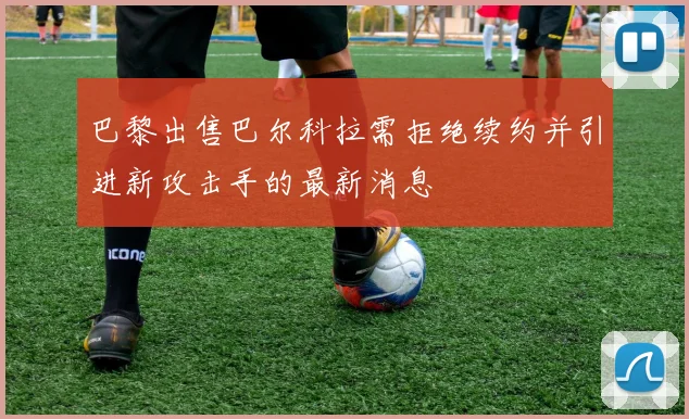 巴黎出售巴尔科拉需拒绝续约并引进新攻击手的最新消息