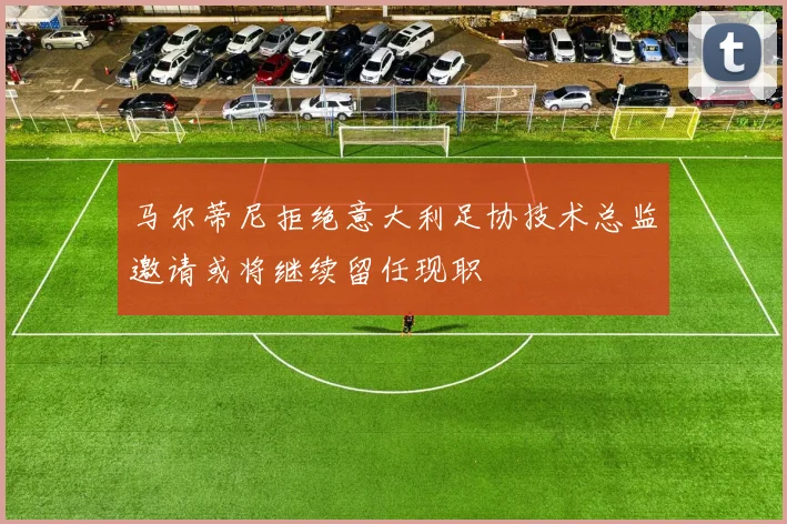 马尔蒂尼拒绝意大利足协技术总监邀请或将继续留任现职