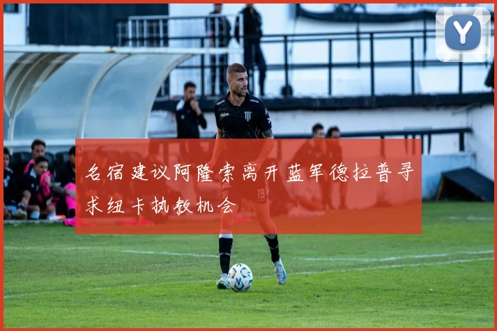 名宿建议阿隆索离开蓝军德拉普寻求纽卡执教机会