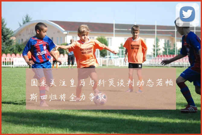 国米关注皇马与科莫谈判动态若帕斯回归将全力争取
