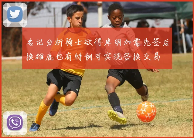 名记分析骑士欲得库明加需先签后换雄鹿也有特例可实现签换交易