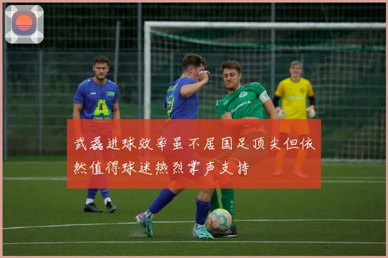 武磊进球效率虽不居国足顶尖但依然值得球迷热烈掌声支持