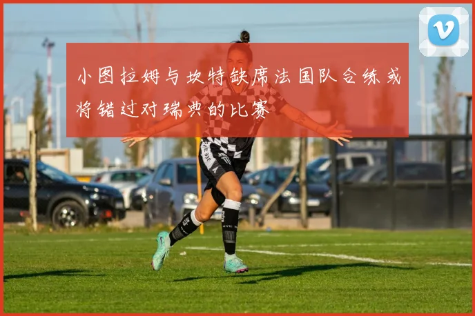 小图拉姆与坎特缺席法国队合练或将错过对瑞典的比赛