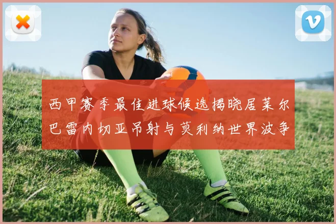 西甲赛季最佳进球候选揭晓居莱尔巴雷内切亚吊射与莫利纳世界波争辉