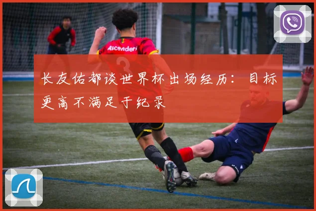 长友佑都谈世界杯出场经历：目标更高不满足于纪录