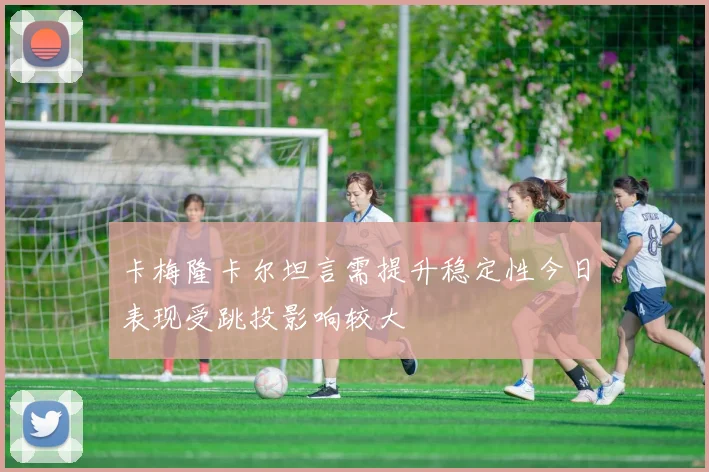 卡梅隆卡尔坦言需提升稳定性今日表现受跳投影响较大