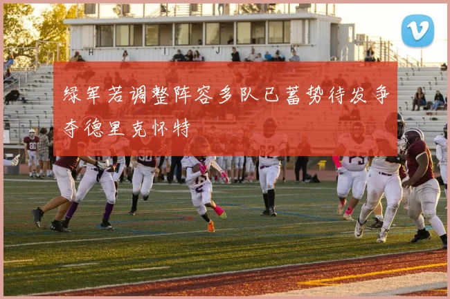 绿军若调整阵容多队已蓄势待发争夺德里克怀特