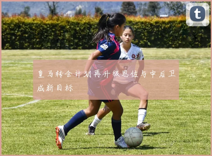 皇马转会计划再升级恩佐与中后卫成新目标