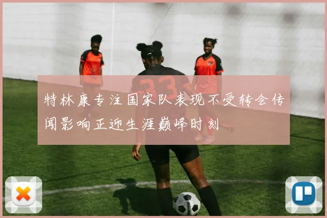 特林康专注国家队表现不受转会传闻影响正迎生涯巅峰时刻