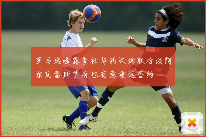 罗马诺透露皇社与西汉姆联洽谈阿尔瓦雷斯贾府也有意重返签约