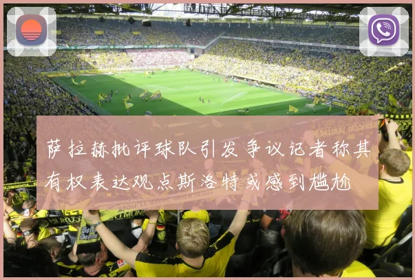 萨拉赫批评球队引发争议记者称其有权表达观点斯洛特或感到尴尬