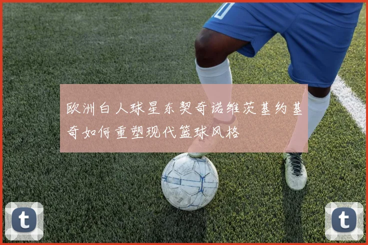 欧洲白人球星东契奇诺维茨基约基奇如何重塑现代篮球风格