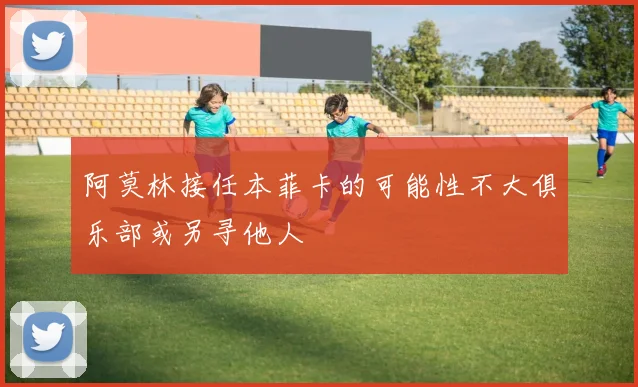 阿莫林接任本菲卡的可能性不大俱乐部或另寻他人