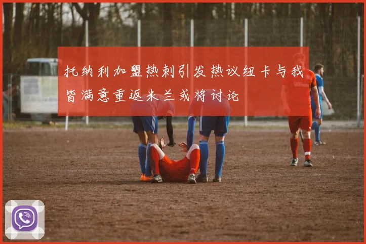 托纳利加盟热刺引发热议纽卡与我皆满意重返米兰或将讨论