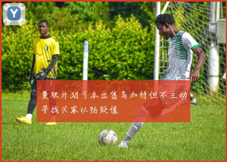 曼联计划亏本出售乌加特但不主动寻找买家以防贬值
