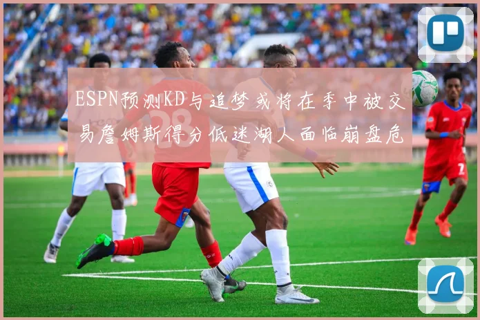 ESPN预测KD与追梦或将在季中被交易詹姆斯得分低迷湖人面临崩盘危机