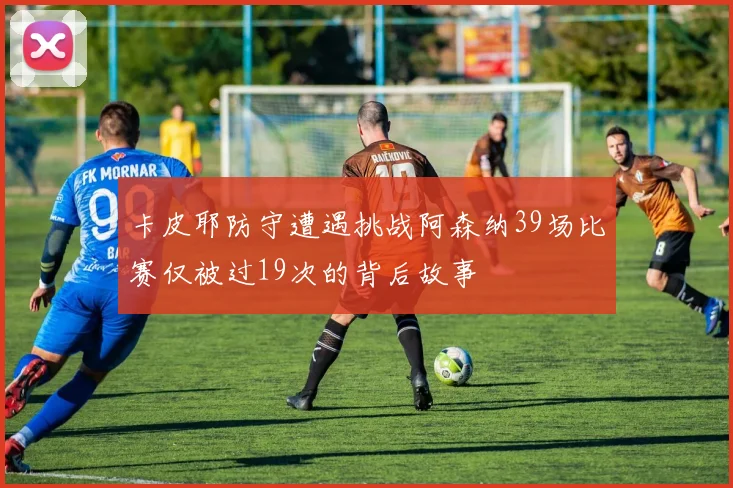 卡皮耶防守遭遇挑战阿森纳39场比赛仅被过19次的背后故事