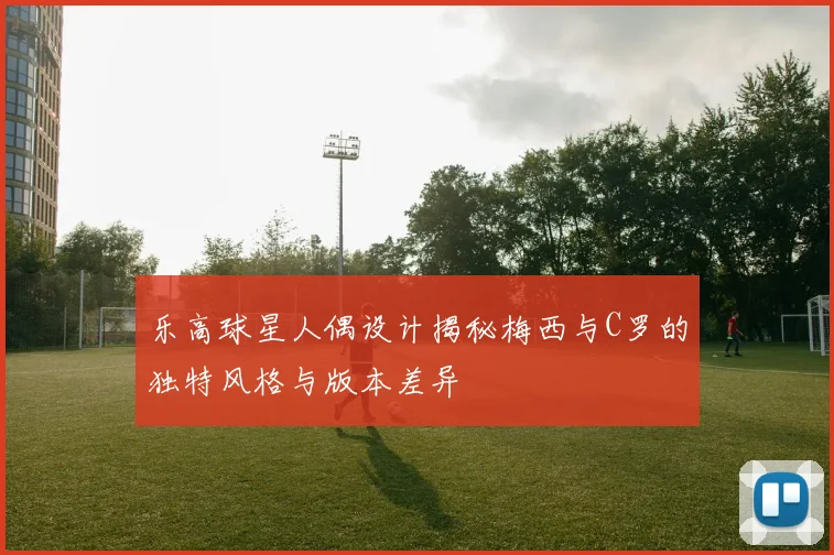 乐高球星人偶设计揭秘梅西与C罗的独特风格与版本差异
