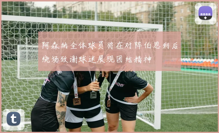 阿森纳全体球员将在对阵伯恩利后绕场致谢球迷展现团结精神