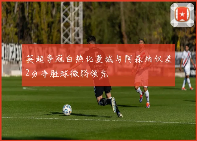 英超争冠白热化曼城与阿森纳仅差2分净胜球微弱领先
