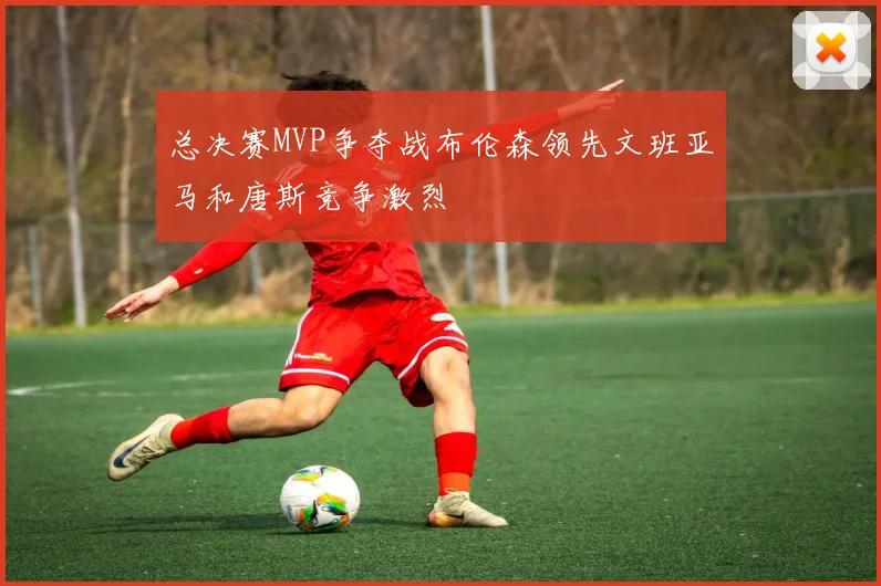 总决赛MVP争夺战布伦森领先文班亚马和唐斯竞争激烈