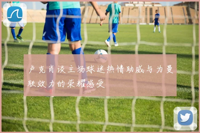 卢克肖谈主场球迷热情助威与为曼联效力的荣耀感受