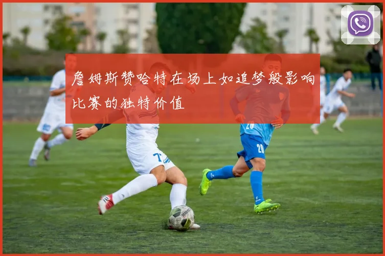 詹姆斯赞哈特在场上如追梦般影响比赛的独特价值