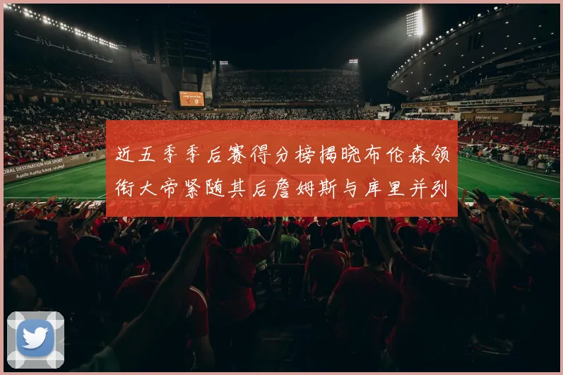 近五季季后赛得分榜揭晓布伦森领衔大帝紧随其后詹姆斯与库里并列第四