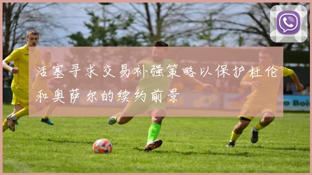 活塞寻求交易补强策略以保护杜伦和奥萨尔的续约前景